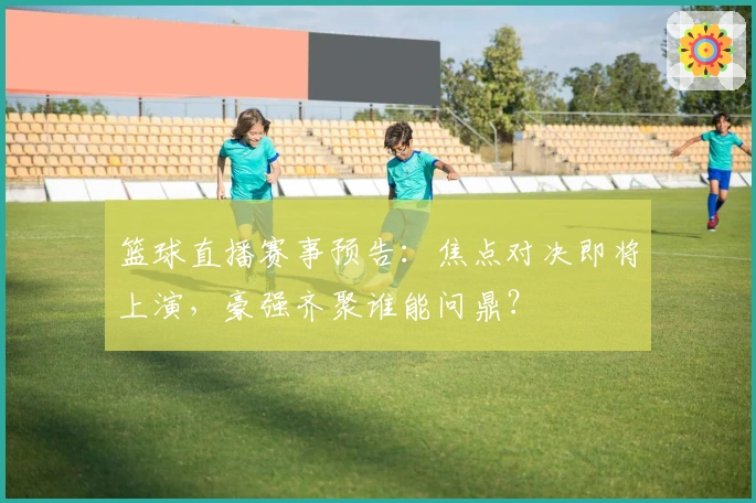 篮球直播赛事预告：焦点对决即将上演，豪强齐聚谁能问鼎？