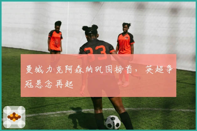 曼城力克阿森纳巩固榜首，英超争冠悬念再起