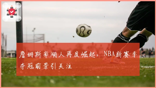 詹姆斯率湖人再度崛起，NBA新赛季夺冠前景引关注