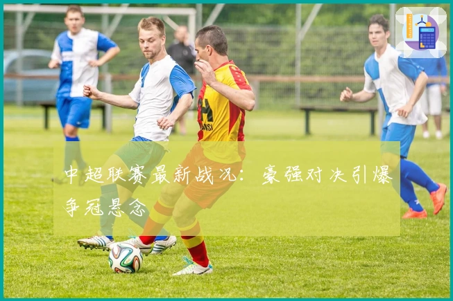 中超联赛最新战况：豪强对决引爆争冠悬念