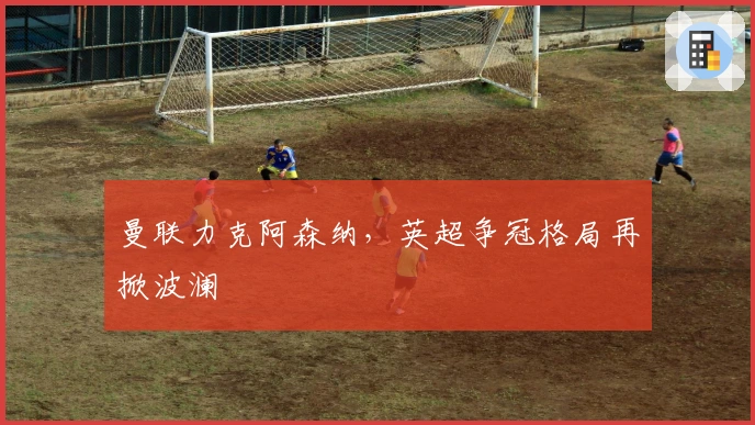 曼联力克阿森纳，英超争冠格局再掀波澜