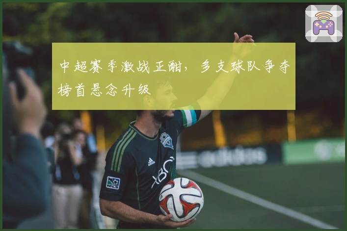 中超赛季激战正酣，多支球队争夺榜首悬念升级