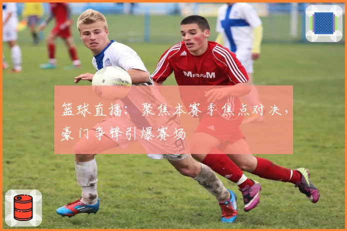 篮球直播:聚焦本赛季焦点对决,豪门争锋引爆赛场