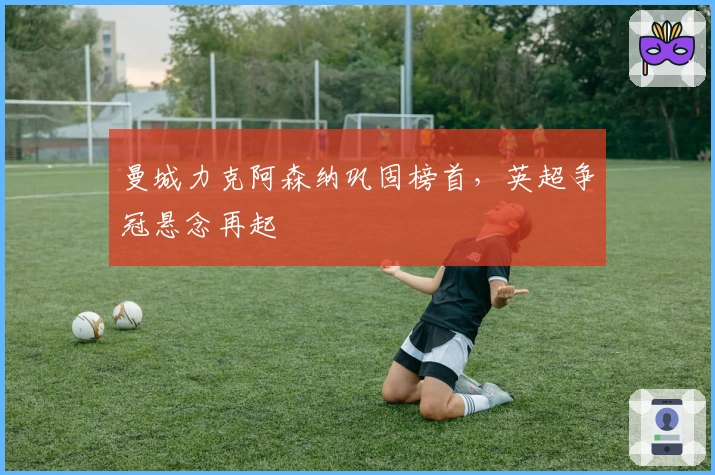 曼城力克阿森纳巩固榜首，英超争冠悬念再起