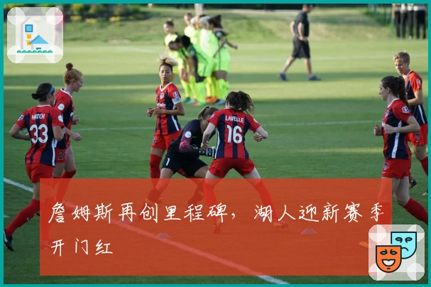 詹姆斯再创里程碑，湖人迎新赛季开门红