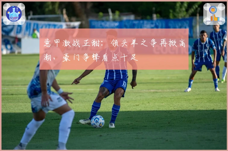 意甲激战正酣：领头羊之争再掀高潮，豪门争锋看点十足