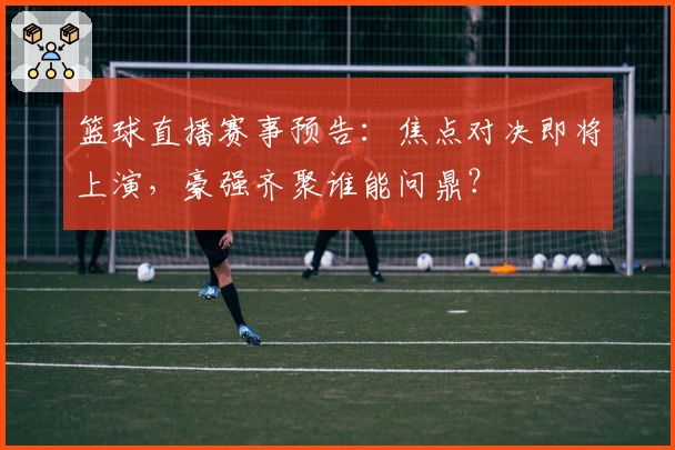 篮球直播赛事预告：焦点对决即将上演，豪强齐聚谁能问鼎？