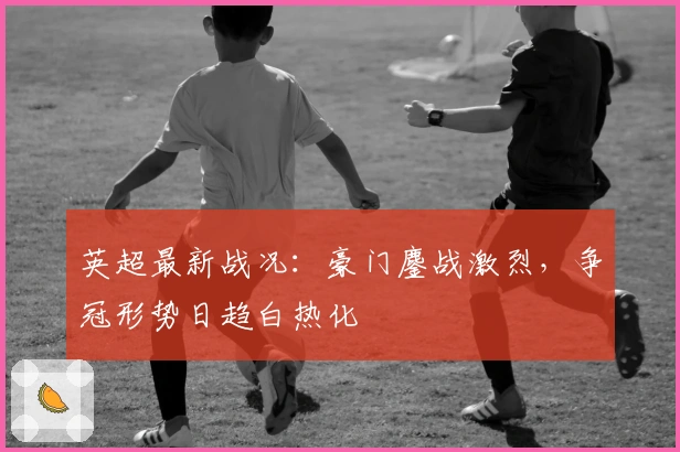 英超最新战况:豪门鏖战激烈,争冠形势日趋白热化