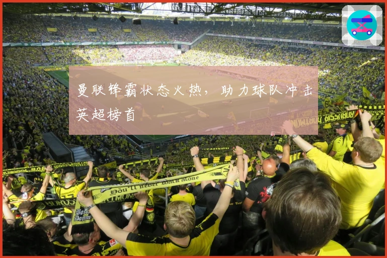 曼联锋霸状态火热，助力球队冲击英超榜首 նպ