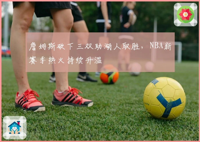 詹姆斯砍下三双助湖人取胜，NBA新赛季热火持续升温